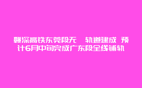 赣深高铁东莞段无砟轨道建成 预计6月中旬完成广东段全线铺轨