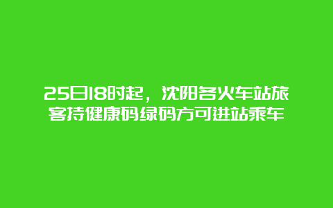 25日18时起，沈阳各火车站旅客持健康码绿码方可进站乘车