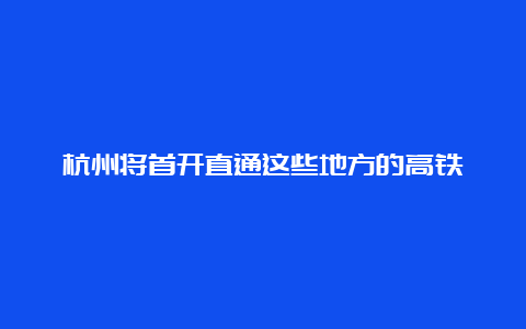 杭州将首开直通这些地方的高铁