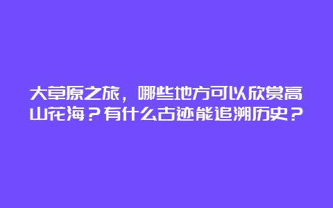 大草原之旅，哪些地方可以欣赏高山花海？有什么古迹能追溯历史？