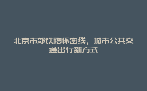 北京市郊铁路怀密线，城市公共交通出行新方式