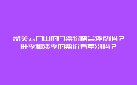 韶关云门山的门票价格会浮动吗？旺季和淡季的票价有差别吗？