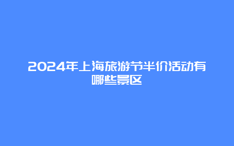 2024年上海旅游节半价活动有哪些景区