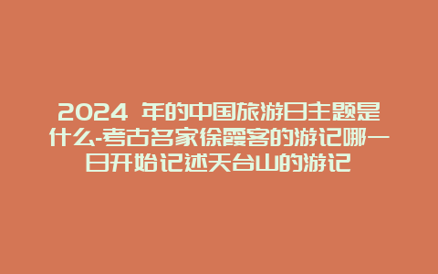 2024 年的中国旅游日主题是什么-考古名家徐霞客的游记哪一日开始记述天台山的游记