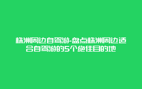 株洲周边自驾游-盘点株洲周边适合自驾游的5个绝佳目的地