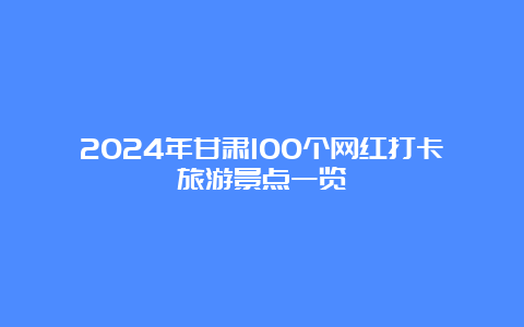 2024年甘肃100个网红打卡旅游景点一览