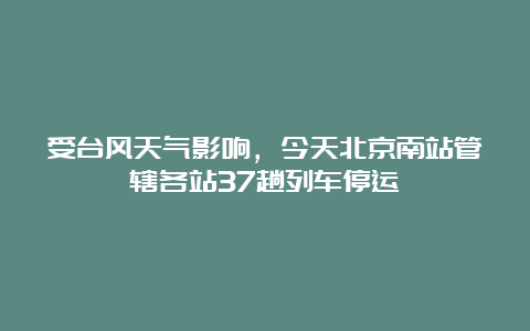 受台风天气影响，今天北京南站管辖各站37趟列车停运