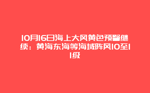 10月16日海上大风黄色预警继续：黄海东海等海域阵风10至11级