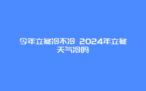 今年立冬冷不冷 2024年立冬天气冷吗