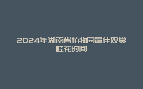 2024年湖南省植物园最佳观赏桂花时间