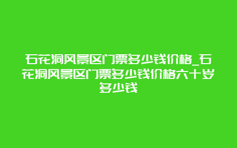 石花洞风景区门票多少钱价格_石花洞风景区门票多少钱价格六十岁多少钱