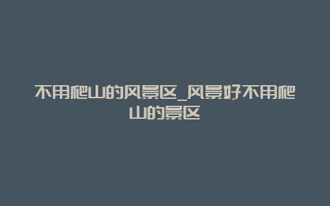 不用爬山的风景区_风景好不用爬山的景区