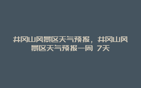 井冈山风景区天气预报，井冈山风景区天气预报一周 7天