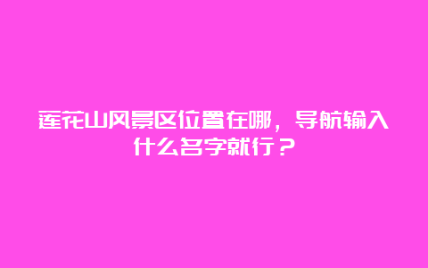 莲花山风景区位置在哪，导航输入什么名字就行？