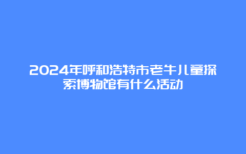 2024年呼和浩特市老牛儿童探索博物馆有什么活动