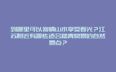 到哪里可以寄情山水享受春光？江苏附近有哪些适合踏青赏景的自然景点？