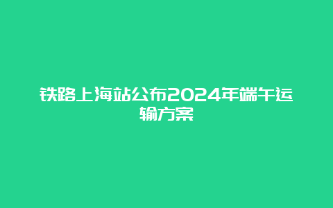 铁路上海站公布2024年端午运输方案