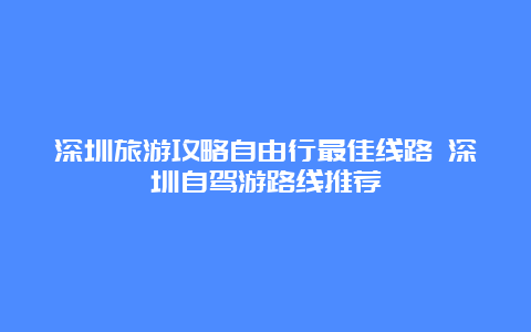 深圳旅游攻略自由行最佳线路 深圳自驾游路线推荐