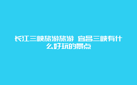 长江三峡旅游旅游 宜昌三峡有什么好玩的景点