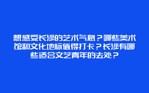 想感受长沙的艺术气息？哪些美术馆和文化地标值得打卡？长沙有哪些适合文艺青年的去处？