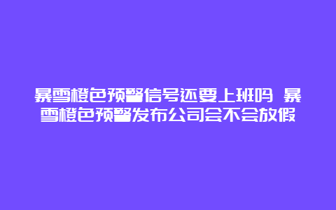 暴雪橙色预警信号还要上班吗 暴雪橙色预警发布公司会不会放假