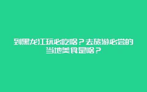 到黑龙江玩必吃啥？去旅游必尝的当地美食是啥？