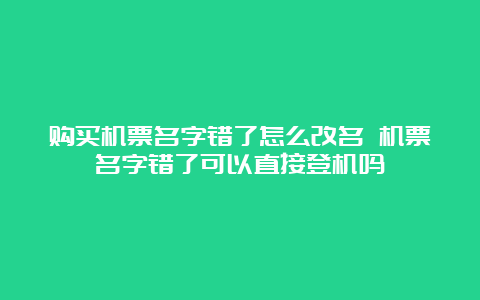 购买机票名字错了怎么改名 机票名字错了可以直接登机吗