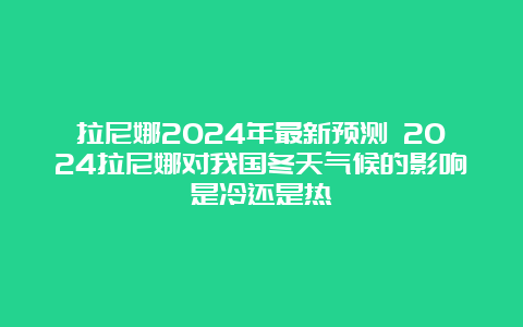 拉尼娜2024年最新预测 2024拉尼娜对我国冬天气候的影响是冷还是热