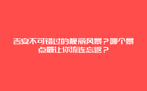 吉安不可错过的靓丽风景？哪个景点最让你流连忘返？