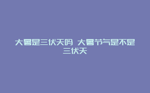 大暑是三伏天吗 大暑节气是不是三伏天