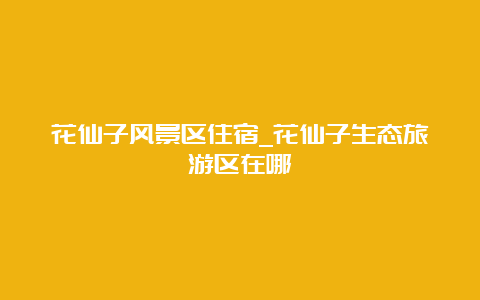 花仙子风景区住宿_花仙子生态旅游区在哪