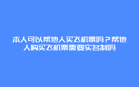 本人可以帮他人买飞机票吗？帮他人购买飞机票需要实名制吗