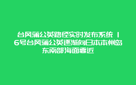 台风蒲公英路径实时发布系统 16号台风蒲公英逐渐向日本本州岛东南部海面靠近