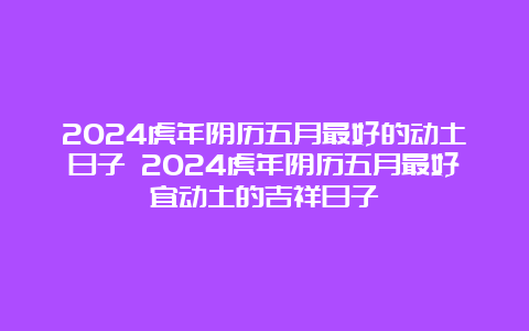 2024虎年阴历五月最好的动土日子 2024虎年阴历五月最好宜动土的吉祥日子