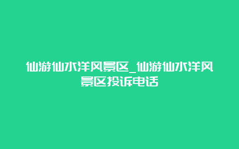 仙游仙水洋风景区_仙游仙水洋风景区投诉电话