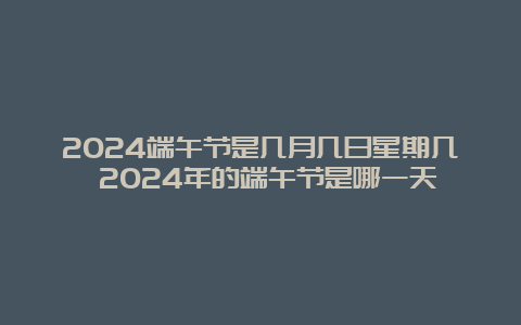 2024端午节是几月几日星期几 2024年的端午节是哪一天