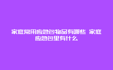 家庭常用应急包物品有哪些 家庭应急包里有什么