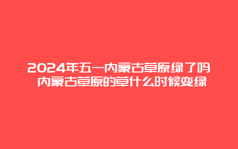 2024年五一内蒙古草原绿了吗 内蒙古草原的草什么时候变绿