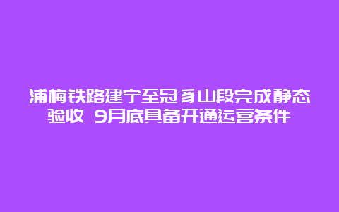 浦梅铁路建宁至冠豸山段完成静态验收 9月底具备开通运营条件