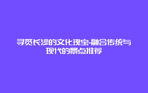 寻觅长沙的文化瑰宝-融合传统与现代的景点推荐