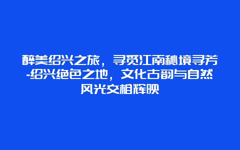 醉美绍兴之旅，寻觅江南秘境寻芳-绍兴绝色之地，文化古韵与自然风光交相辉映