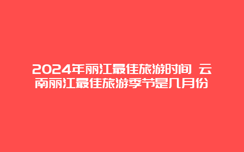 2024年丽江最佳旅游时间 云南丽江最佳旅游季节是几月份