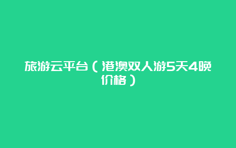 旅游云平台（港澳双人游5天4晚价格）