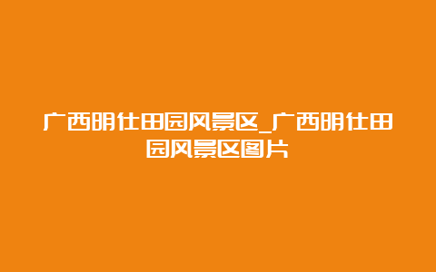 广西明仕田园风景区_广西明仕田园风景区图片