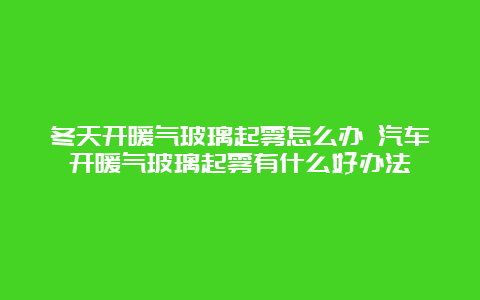 冬天开暖气玻璃起雾怎么办 汽车开暖气玻璃起雾有什么好办法