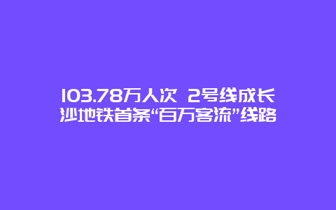 103.78万人次 2号线成长沙地铁首条“百万客流”线路