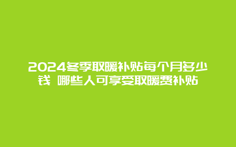 2024冬季取暖补贴每个月多少钱 哪些人可享受取暖费补贴