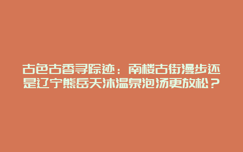 古色古香寻踪迹：南楼古街漫步还是辽宁熊岳天沐温泉泡汤更放松？