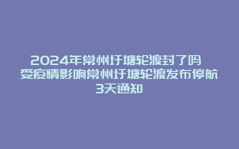 2024年常州圩塘轮渡封了吗 受疫情影响常州圩塘轮渡发布停航3天通知