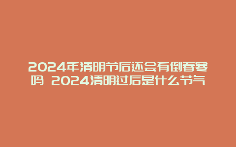 2024年清明节后还会有倒春寒吗 2024清明过后是什么节气